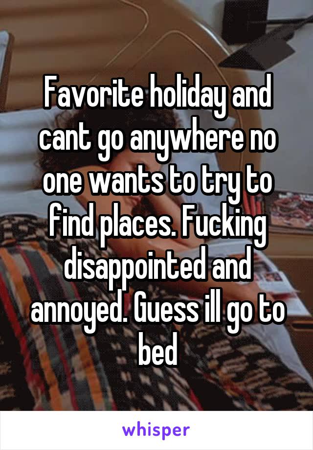 Favorite holiday and cant go anywhere no one wants to try to find places. Fucking disappointed and annoyed. Guess ill go to bed