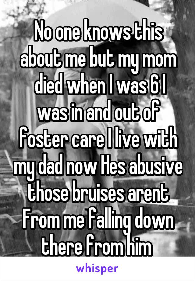 No one knows this about me but my mom
 died when I was 6 I was in and out of foster care I live with my dad now Hes abusive those bruises arent From me falling down there from him 