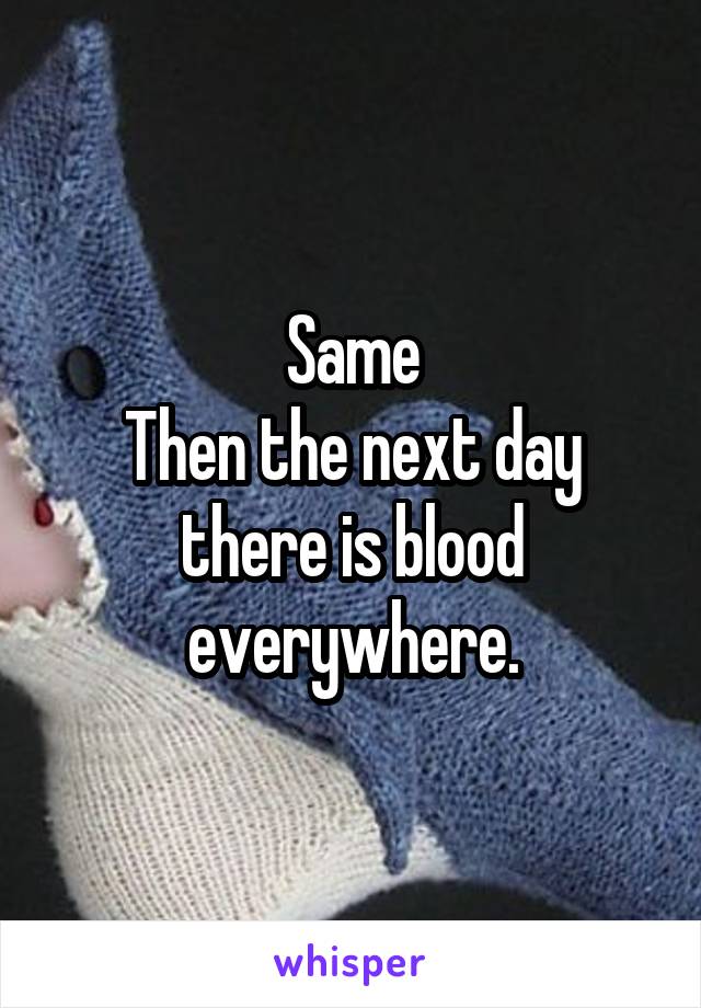 Same
Then the next day there is blood everywhere.