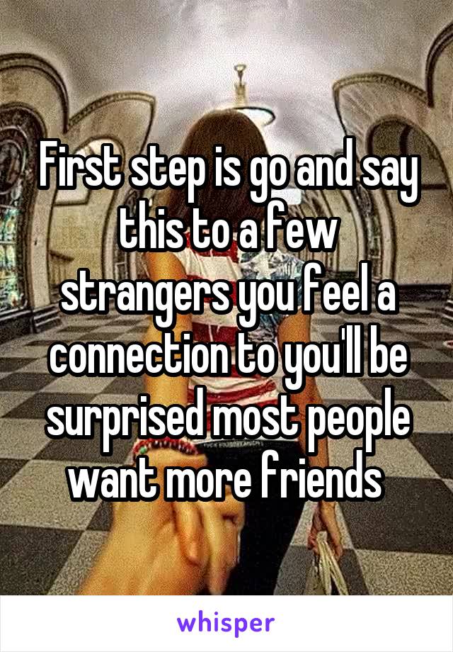 First step is go and say this to a few strangers you feel a connection to you'll be surprised most people want more friends 