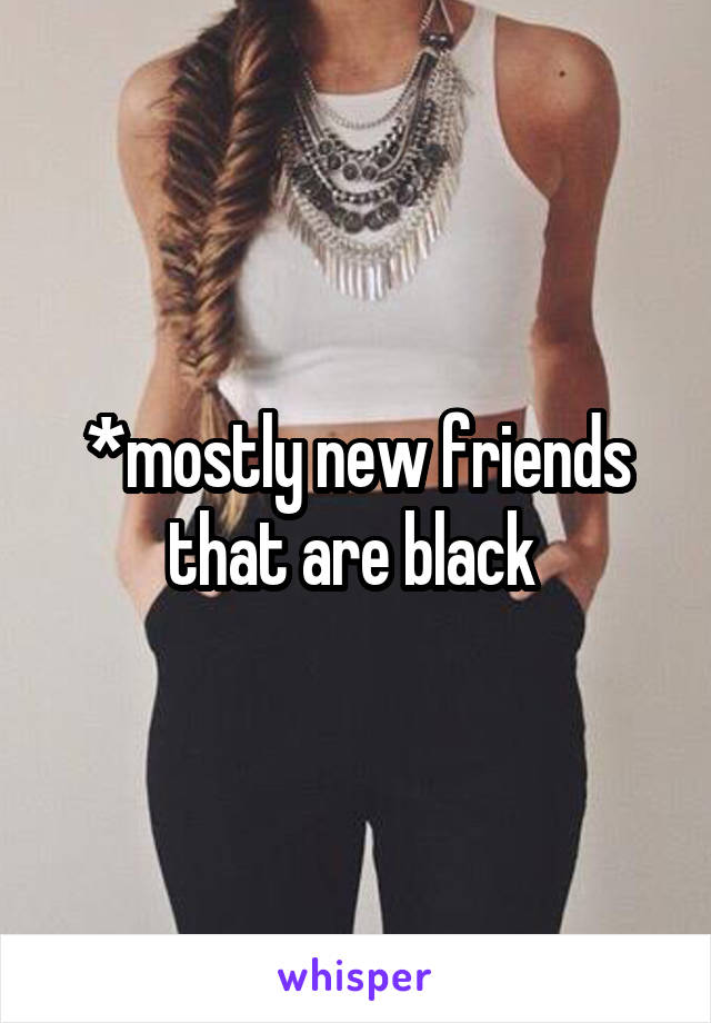*mostly new friends that are black 