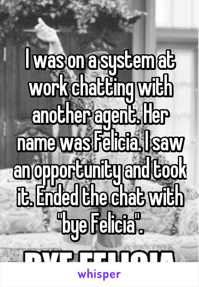I was on a system at work chatting with another agent. Her name was Felicia. I saw an opportunity and took it. Ended the chat with "bye Felicia".