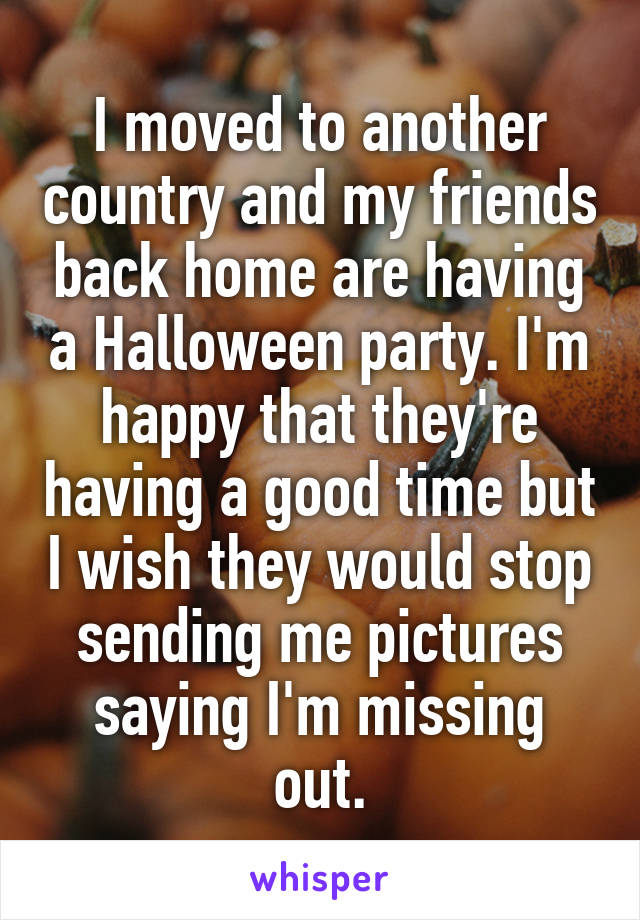 I moved to another country and my friends back home are having a Halloween party. I'm happy that they're having a good time but I wish they would stop sending me pictures saying I'm missing out.