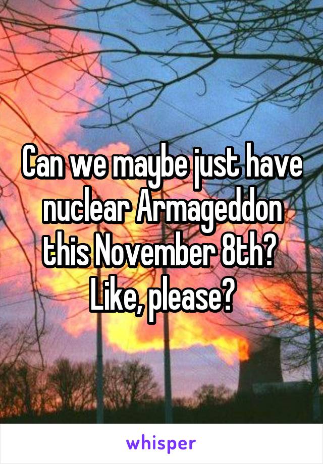Can we maybe just have nuclear Armageddon this November 8th? 
Like, please?