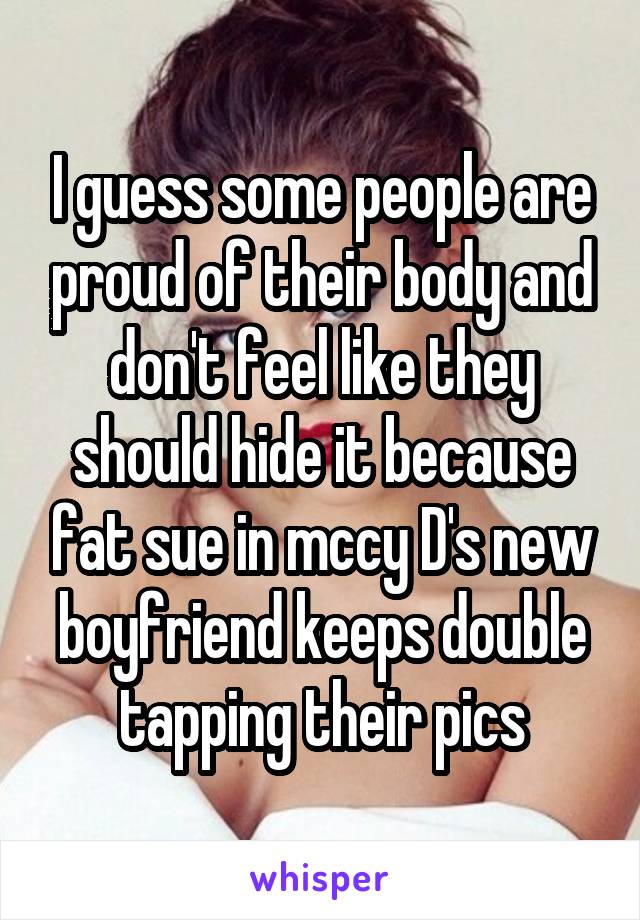 I guess some people are proud of their body and don't feel like they should hide it because fat sue in mccy D's new boyfriend keeps double tapping their pics