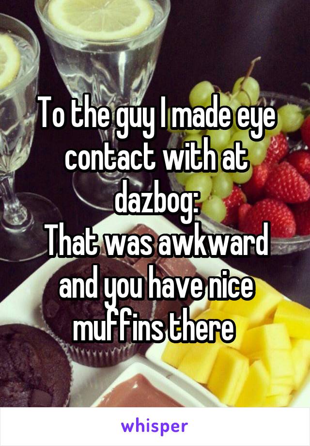 To the guy I made eye contact with at dazbog:
That was awkward and you have nice muffins there 