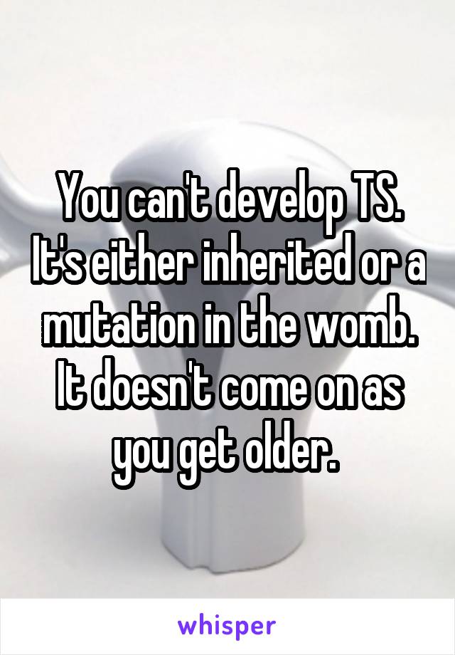 You can't develop TS. It's either inherited or a mutation in the womb. It doesn't come on as you get older. 