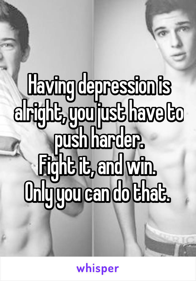 Having depression is alright, you just have to push harder.
Fight it, and win. 
Only you can do that. 