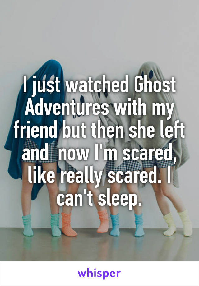 I just watched Ghost Adventures with my friend but then she left and  now I'm scared, like really scared. I can't sleep.