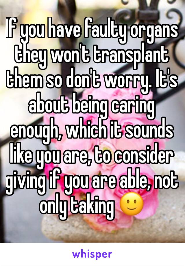 If you have faulty organs they won't transplant them so don't worry. It's about being caring enough, which it sounds like you are, to consider giving if you are able, not only taking 🙂