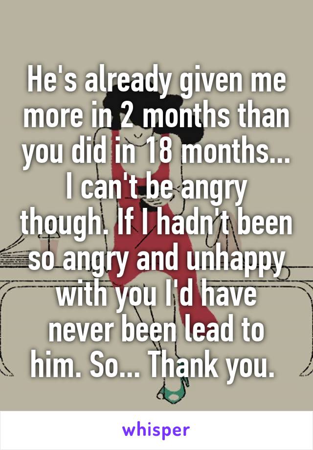 He's already given me more in 2 months than you did in 18 months... I can't be angry though. If I hadn't been so angry and unhappy with you I'd have never been lead to him. So... Thank you. 