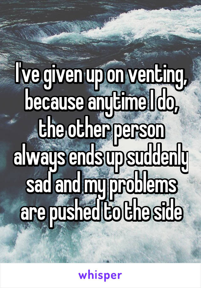 I've given up on venting, because anytime I do, the other person always ends up suddenly sad and my problems are pushed to the side