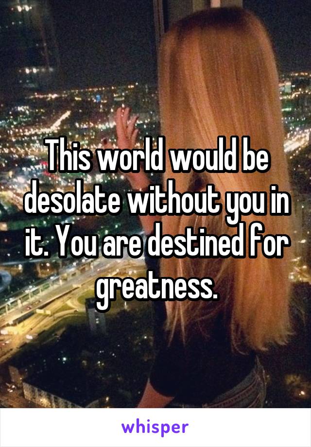 This world would be desolate without you in it. You are destined for greatness.