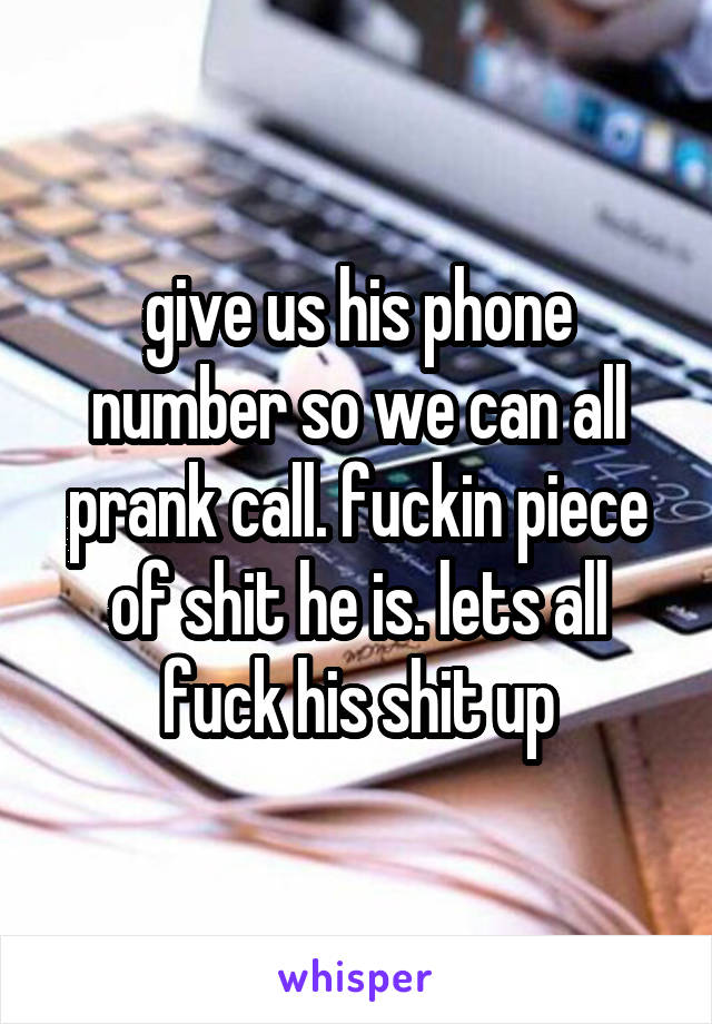 give us his phone number so we can all prank call. fuckin piece of shit he is. lets all fuck his shit up