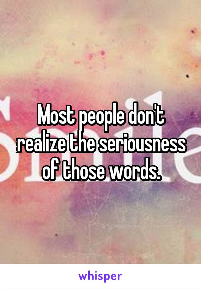 Most people don't realize the seriousness of those words.