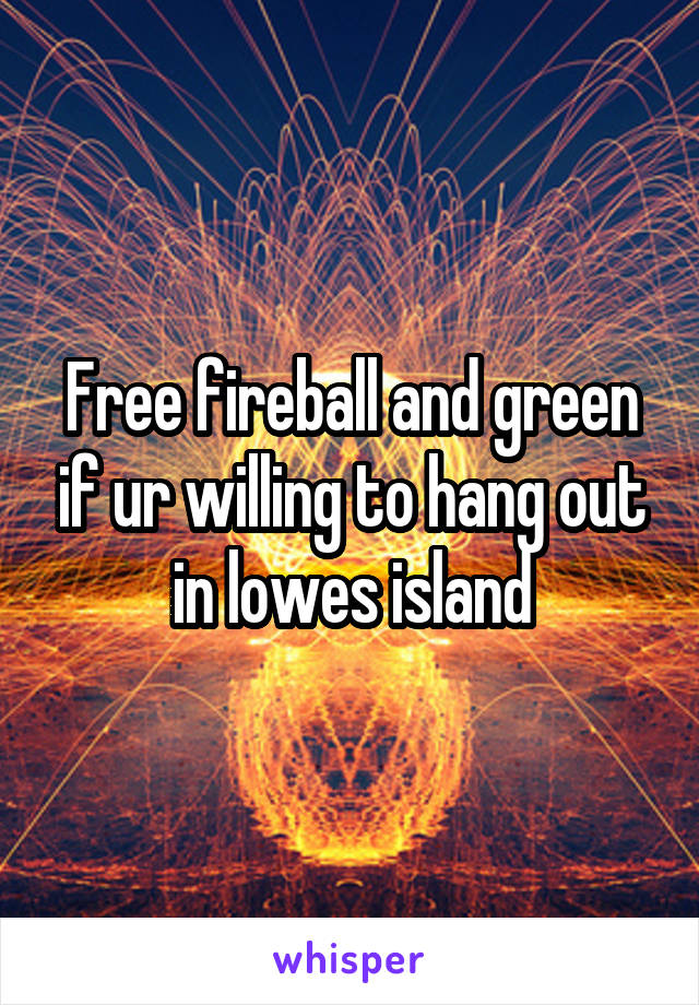 Free fireball and green if ur willing to hang out in lowes island