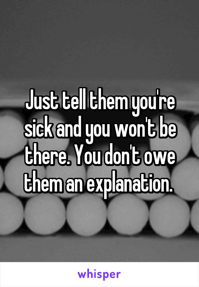 Just tell them you're sick and you won't be there. You don't owe them an explanation. 
