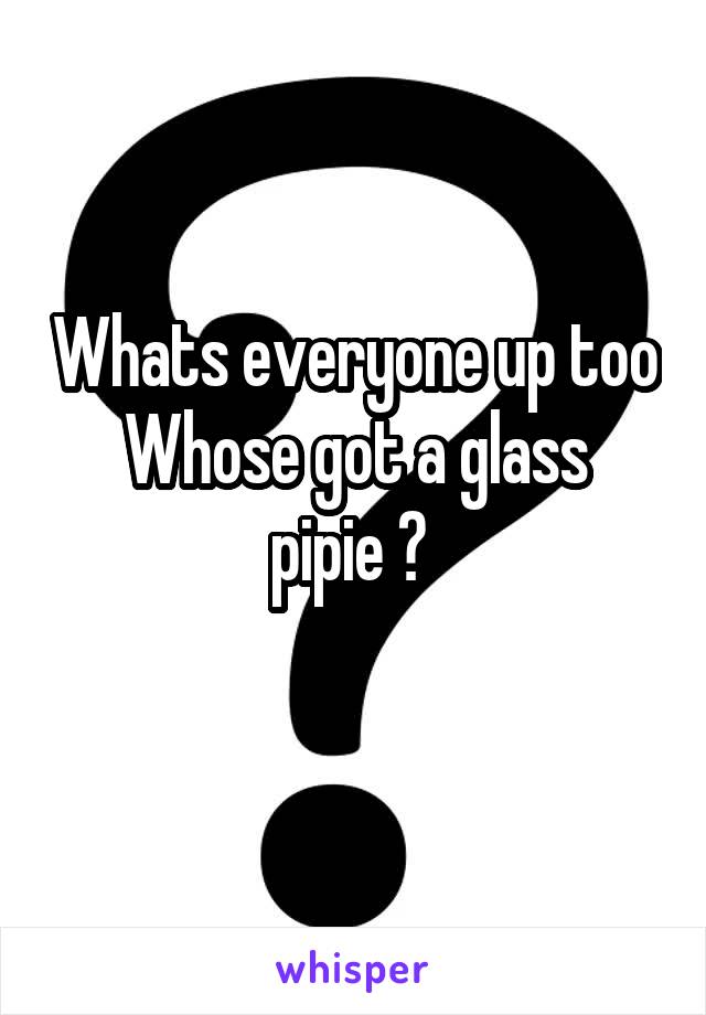 Whats everyone up too
Whose got a glass pipie ? 
