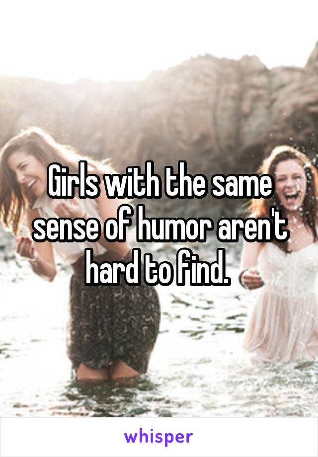 Girls with the same sense of humor aren't hard to find. 