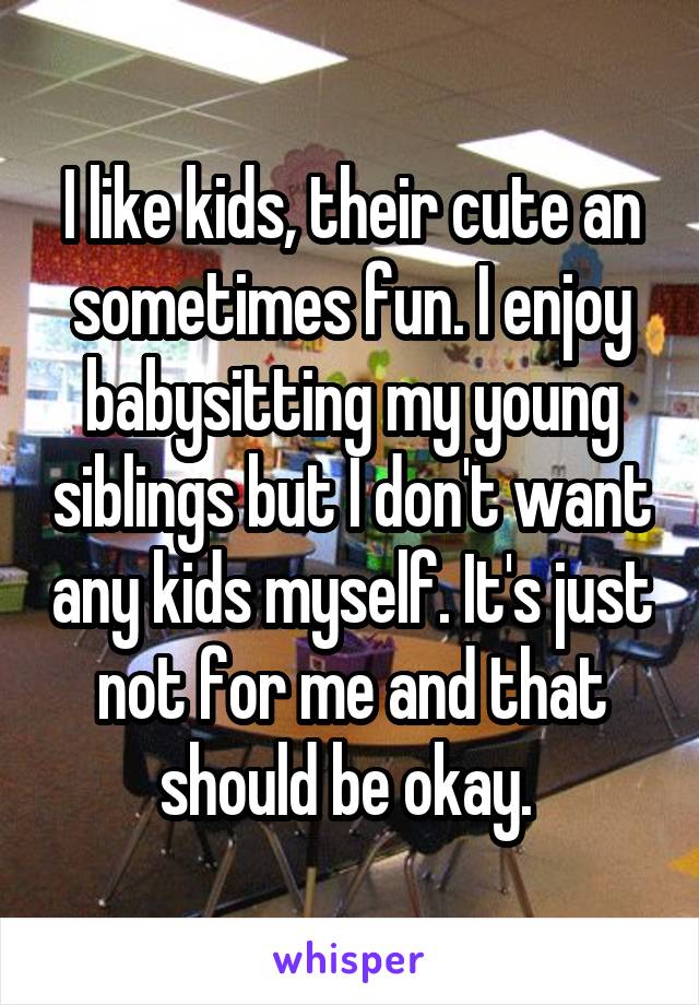 I like kids, their cute an sometimes fun. I enjoy babysitting my young siblings but I don't want any kids myself. It's just not for me and that should be okay. 