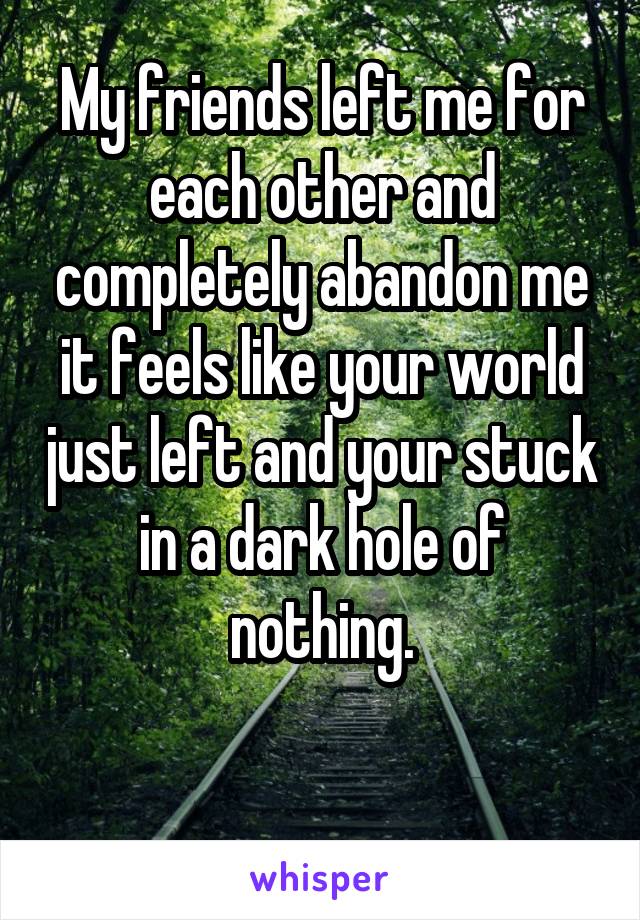 My friends left me for each other and completely abandon me it feels like your world just left and your stuck in a dark hole of nothing.

