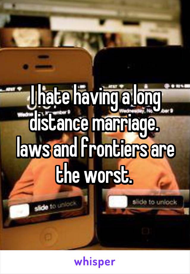 I hate having a long distance marriage.  laws and frontiers are the worst. 