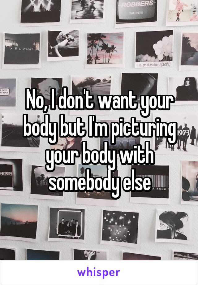 No, I don't want your body but I'm picturing your body with somebody else