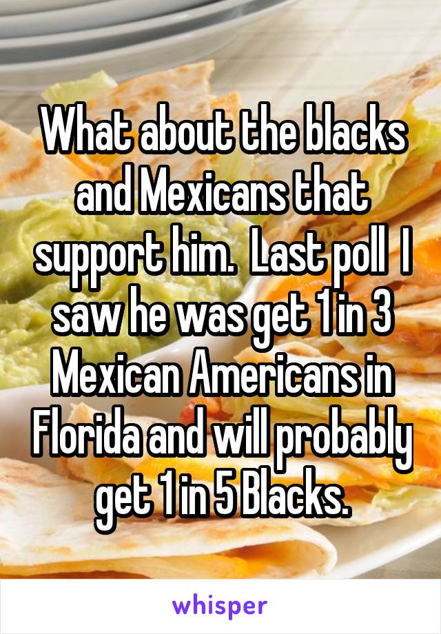 What about the blacks and Mexicans that support him.  Last poll  I saw he was get 1 in 3 Mexican Americans in Florida and will probably get 1 in 5 Blacks.