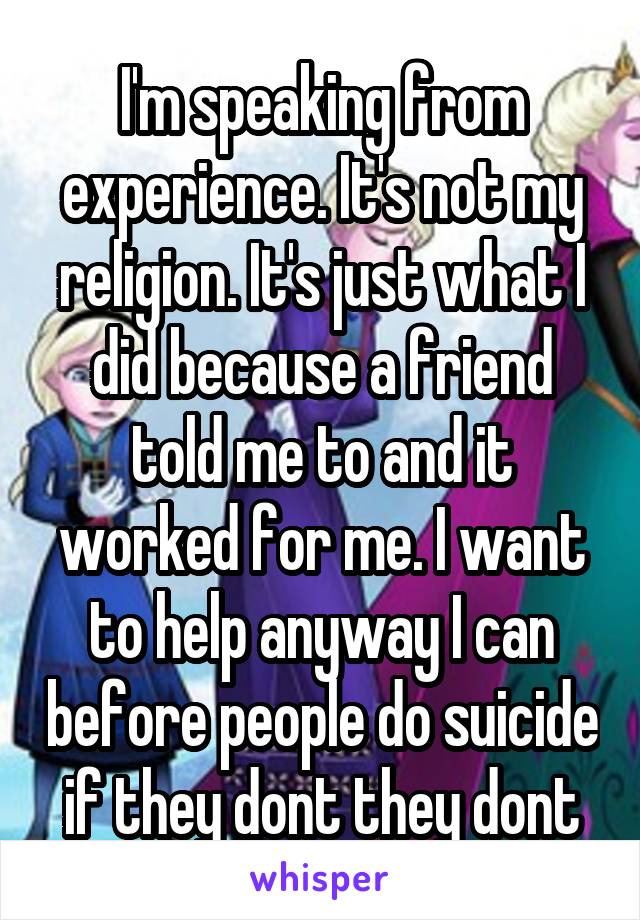 I'm speaking from experience. It's not my religion. It's just what I did because a friend told me to and it worked for me. I want to help anyway I can before people do suicide if they dont they dont