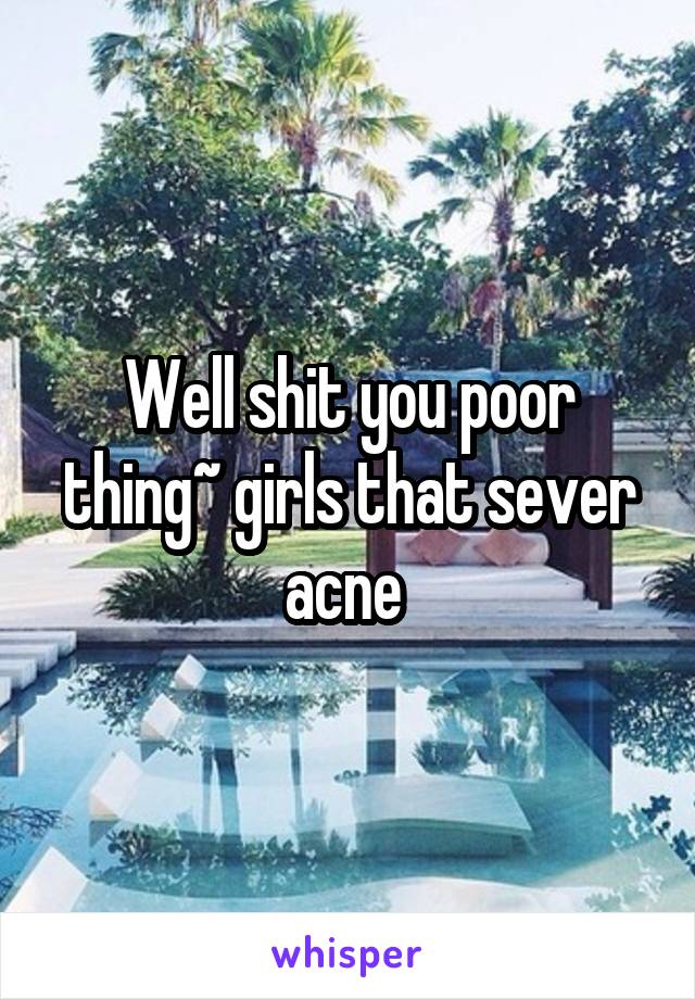 Well shit you poor thing~ girls that sever acne 