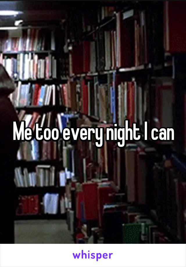 Me too every night I can