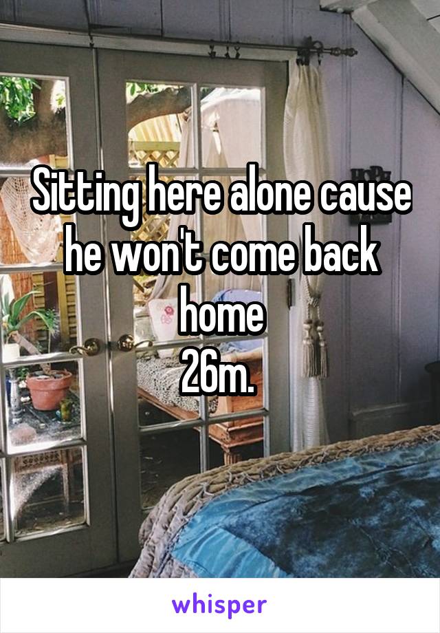 Sitting here alone cause he won't come back home
26m. 
