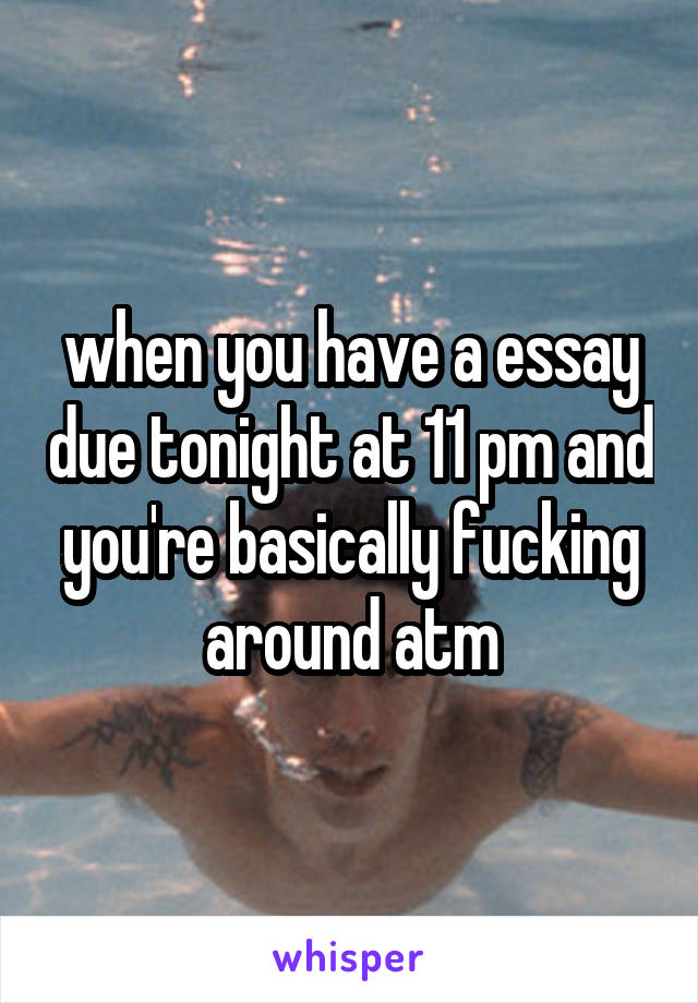 when you have a essay due tonight at 11 pm and you're basically fucking around atm