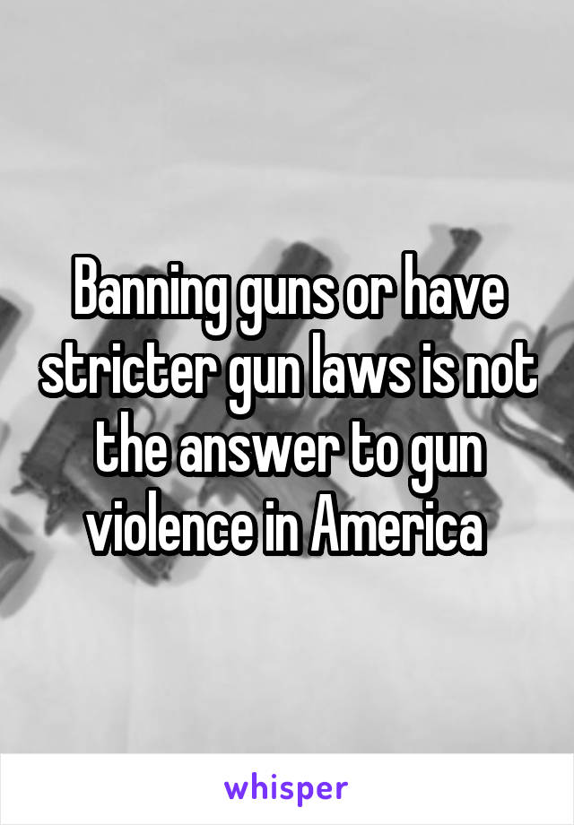 Banning guns or have stricter gun laws is not the answer to gun violence in America 