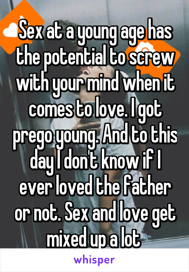 Sex at a young age has the potential to screw with your mind when it comes to love. I got prego young. And to this day I don't know if I ever loved the father or not. Sex and love get mixed up a lot 