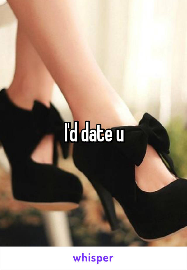 I'd date u