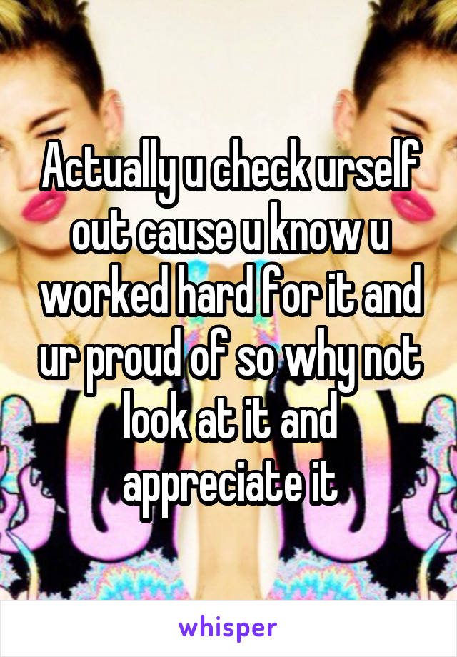 Actually u check urself out cause u know u worked hard for it and ur proud of so why not look at it and appreciate it