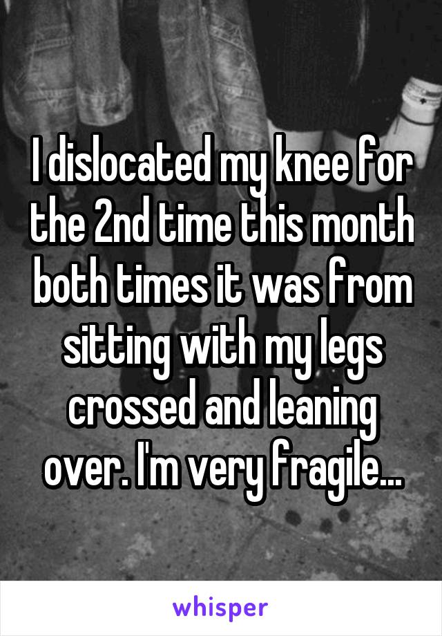 I dislocated my knee for the 2nd time this month both times it was from sitting with my legs crossed and leaning over. I'm very fragile...