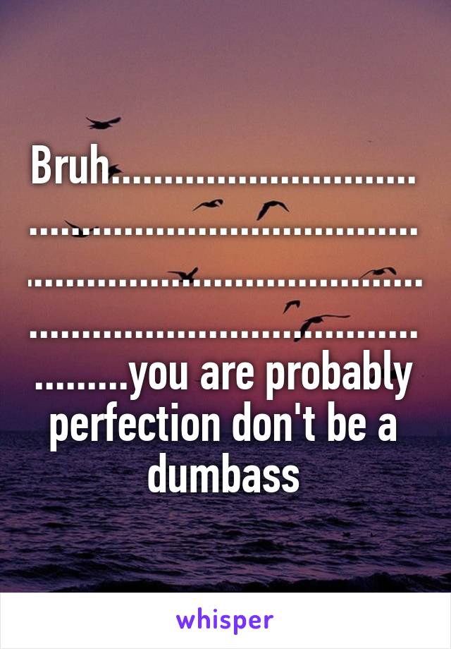 Bruh......................................................................................................................................................you are probably perfection don't be a dumbass