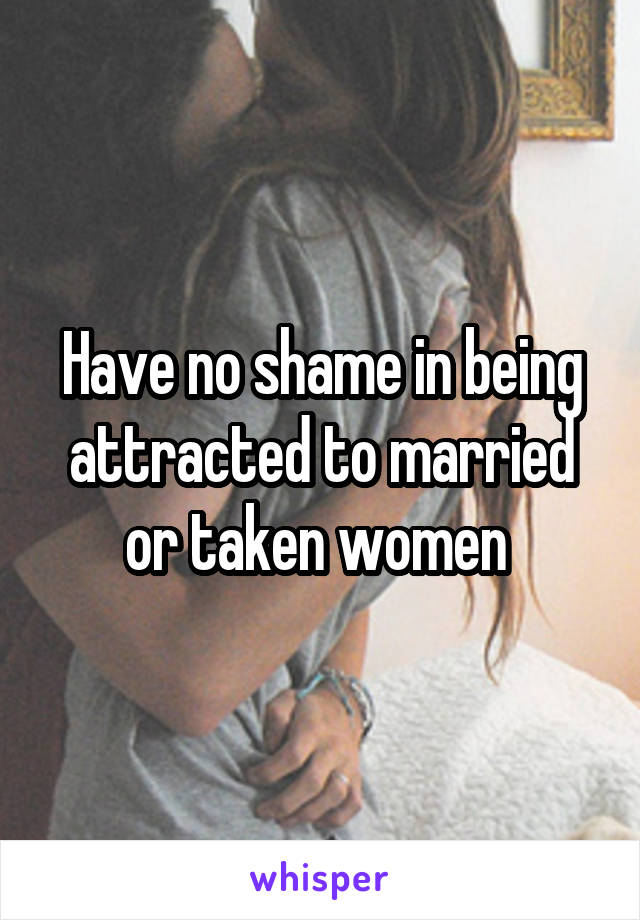 Have no shame in being attracted to married or taken women 