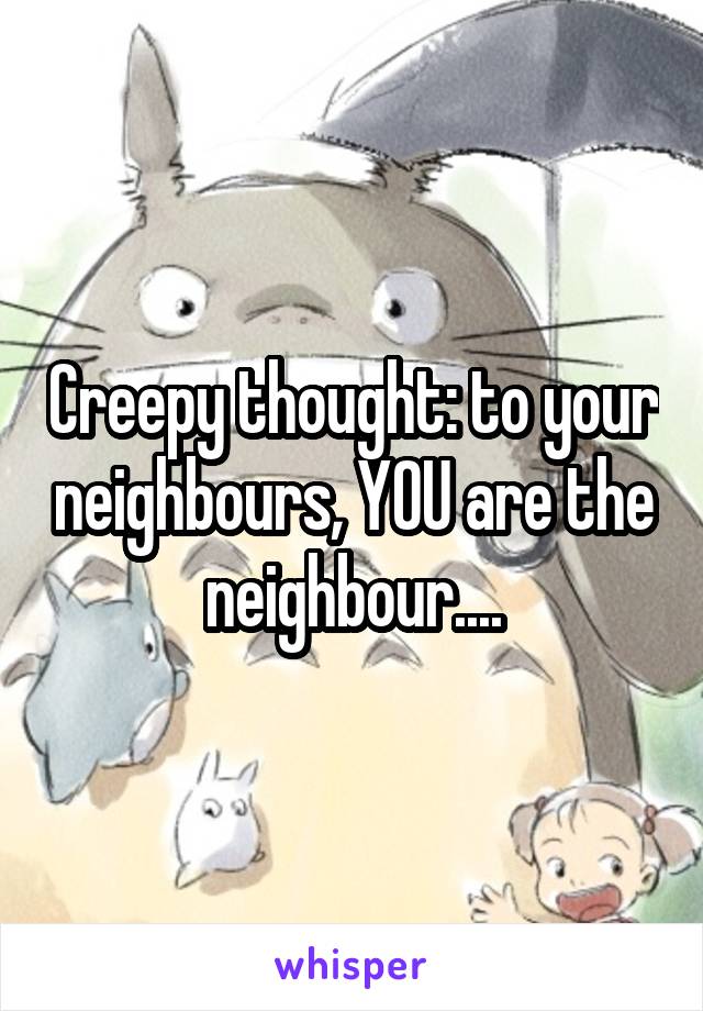 Creepy thought: to your neighbours, YOU are the neighbour....
