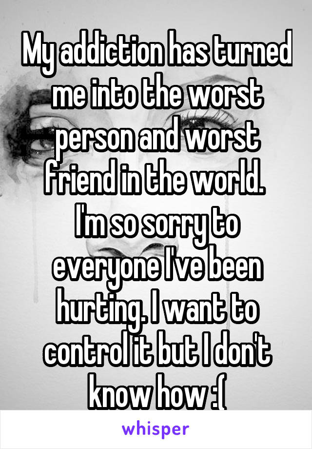 My addiction has turned me into the worst person and worst friend in the world. 
I'm so sorry to everyone I've been hurting. I want to control it but I don't know how :(