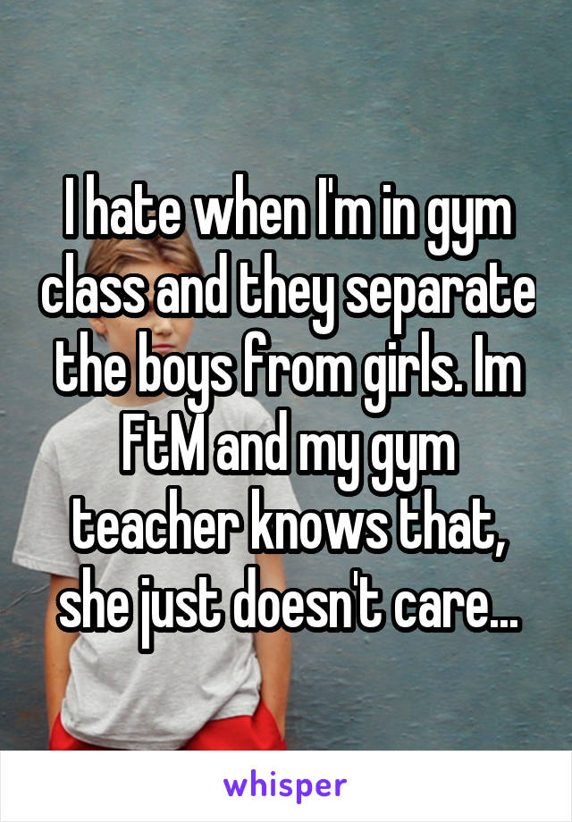 I hate when I'm in gym class and they separate the boys from girls. Im FtM and my gym teacher knows that, she just doesn't care...