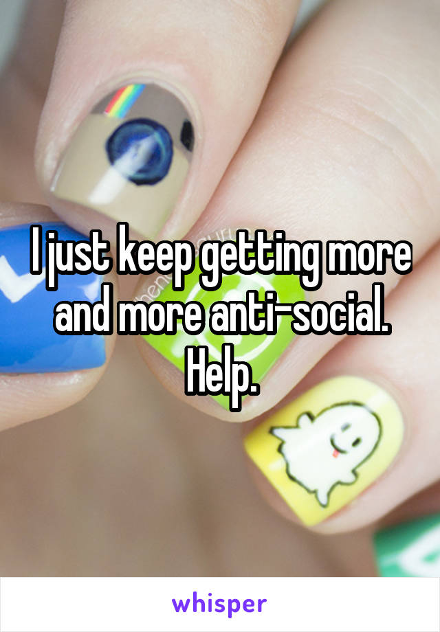 I just keep getting more and more anti-social. Help.