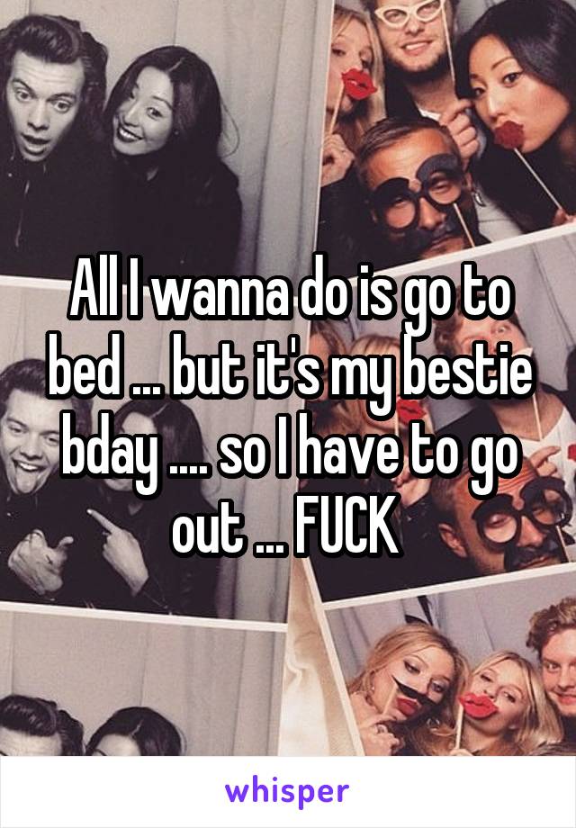 All I wanna do is go to bed ... but it's my bestie bday .... so I have to go out ... FUCK 
