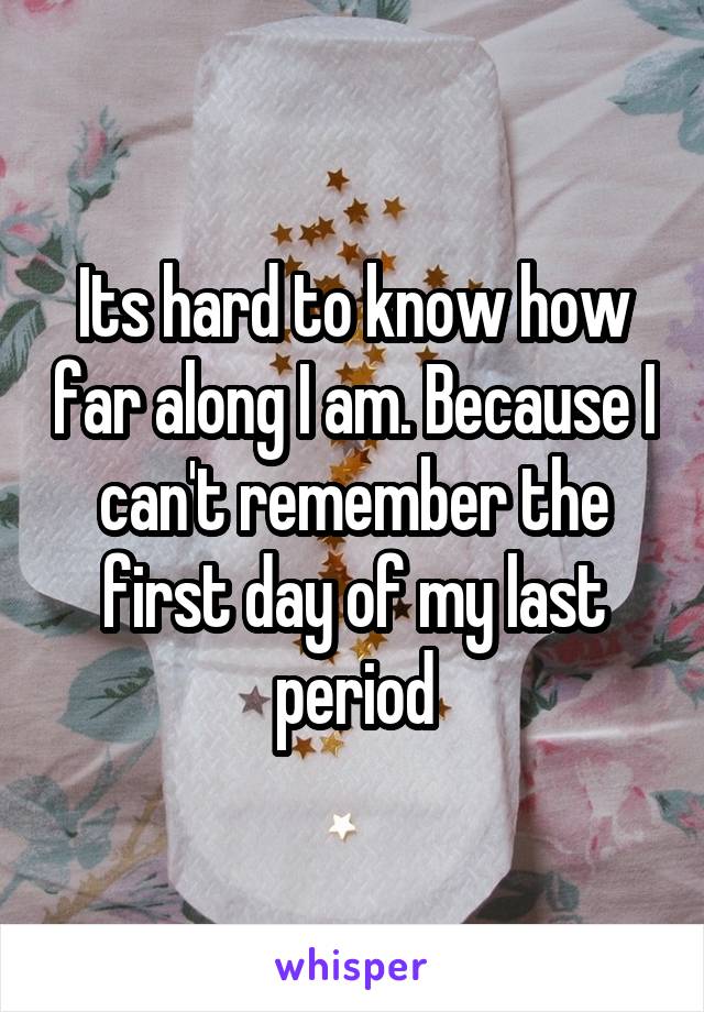 Its hard to know how far along I am. Because I can't remember the first day of my last period
