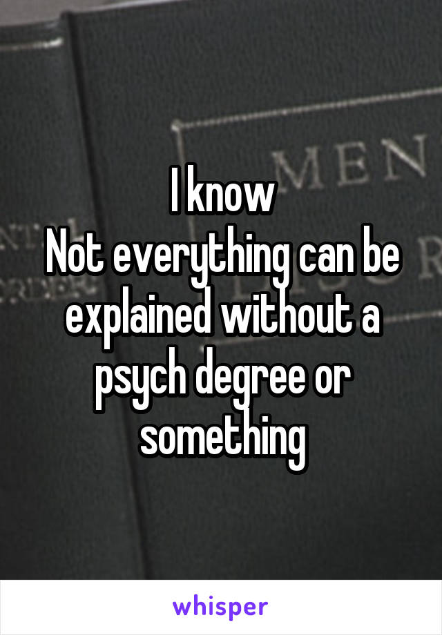 I know
Not everything can be explained without a psych degree or something