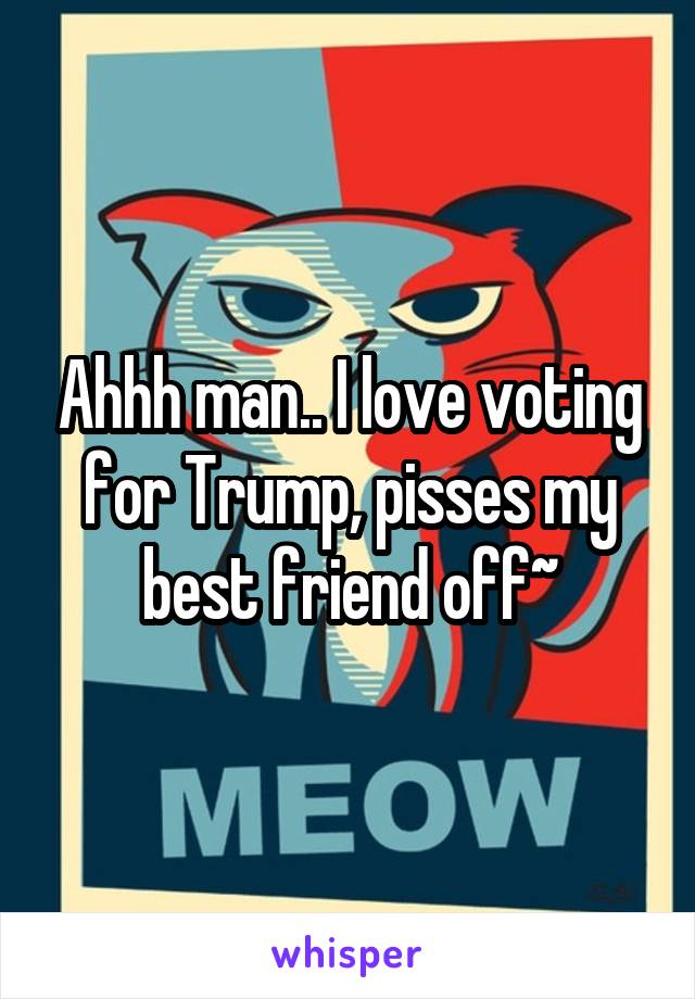 Ahhh man.. I love voting for Trump, pisses my best friend off~