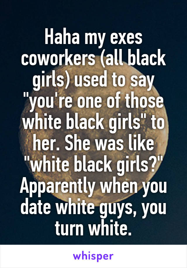 Haha my exes coworkers (all black girls) used to say "you're one of those white black girls" to her. She was like "white black girls?" Apparently when you date white guys, you turn white.