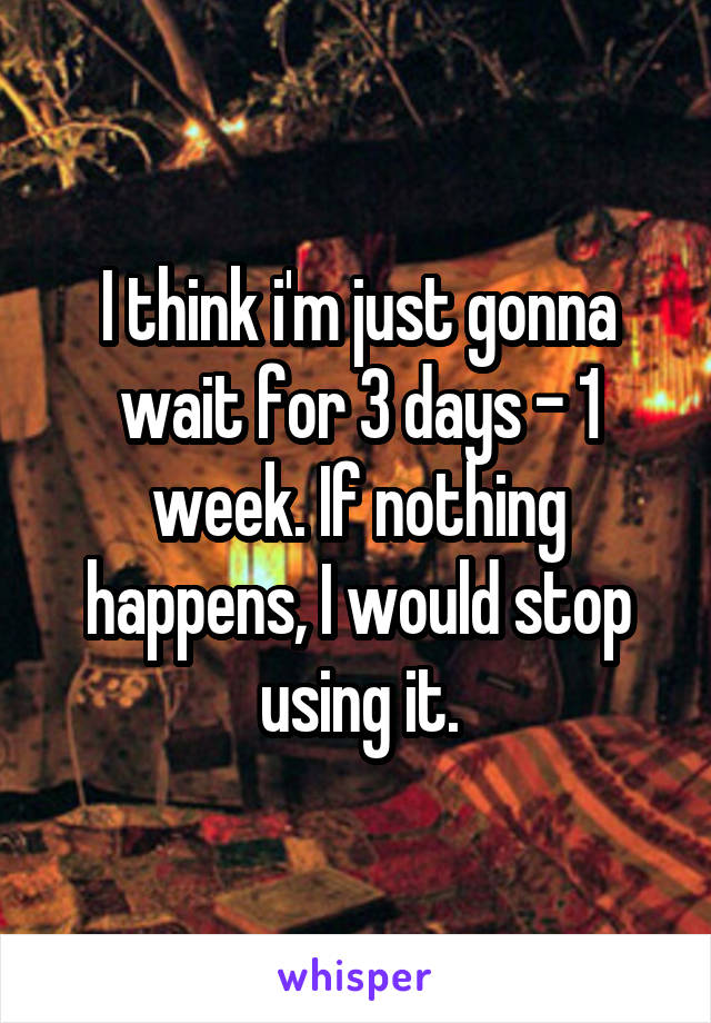 I think i'm just gonna wait for 3 days - 1 week. If nothing happens, I would stop using it.